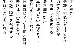 生と死が
分離不可能なカオスとなり
カオスの中に晶のみが
キラキラと浮遊する
身を翻すたび
晶は遠い昔の生命となり
マリンスノーとなり
壮麗なヒマラヤ山脈となり
無限遠点の星々となり
やがて時空を飛翔する
生命そのものとなる