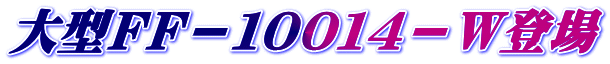 大型ＦＦ－１００１４－Ｗ登場
